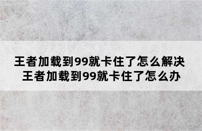 王者加载到99就卡住了怎么解决 王者加载到99就卡住了怎么办